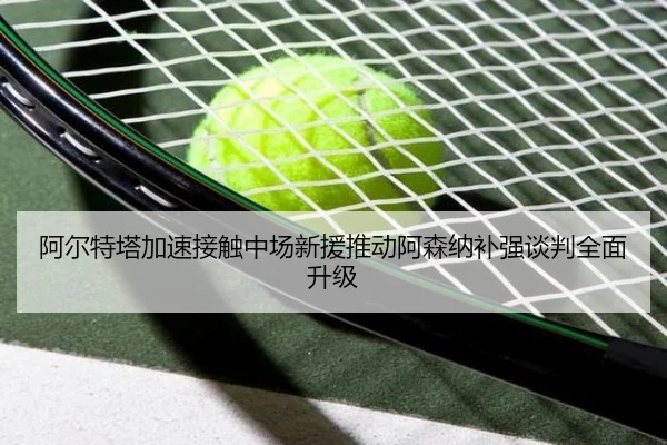 阿尔特塔加速接触中场新援推动阿森纳补强谈判全面升级